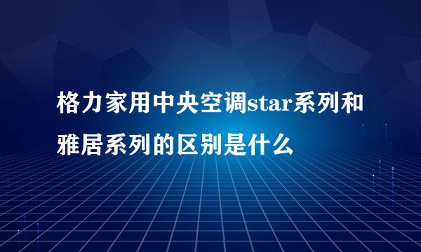 格力家用中央空调star系列和雅居系列的区别是什么