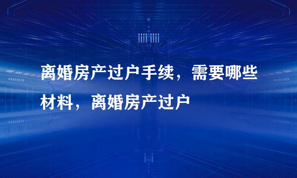 离婚房产过户手续，需要哪些材料，离婚房产过户