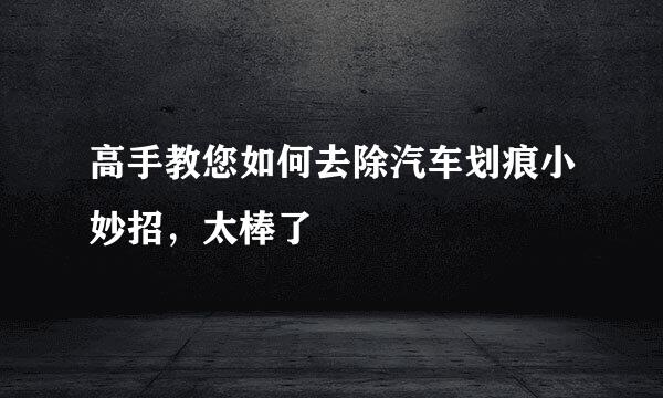 高手教您如何去除汽车划痕小妙招，太棒了