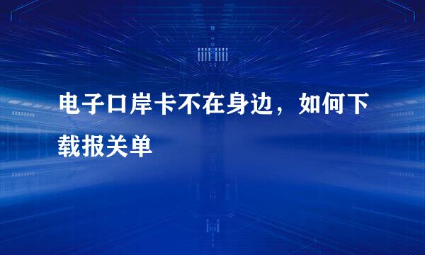 电子口岸卡不在身边，如何下载报关单