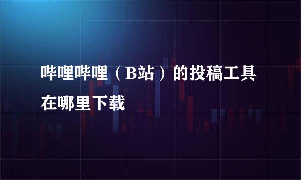 哔哩哔哩（B站）的投稿工具在哪里下载