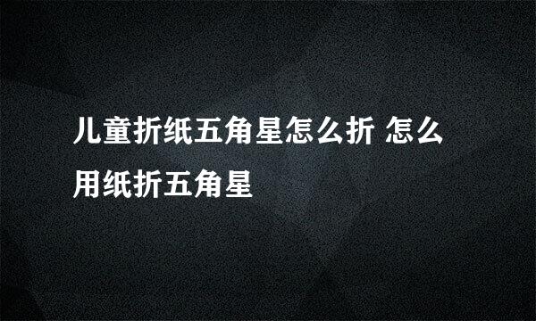 儿童折纸五角星怎么折 怎么用纸折五角星