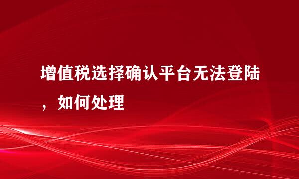 增值税选择确认平台无法登陆，如何处理