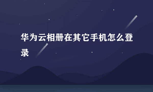 华为云相册在其它手机怎么登录