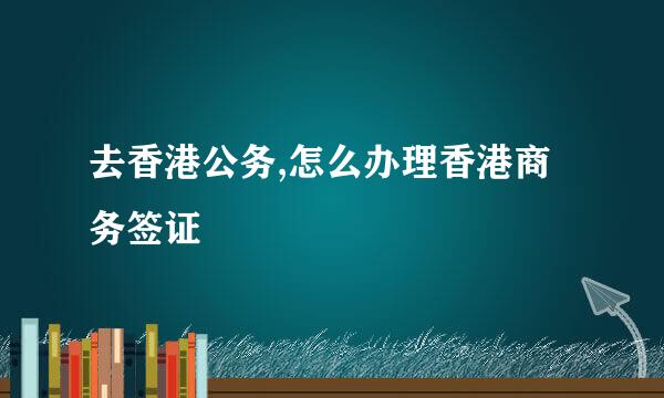 去香港公务,怎么办理香港商务签证