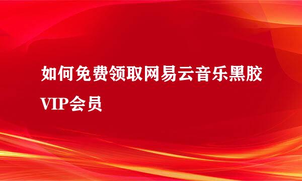 如何免费领取网易云音乐黑胶VIP会员