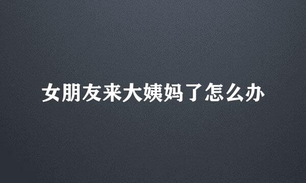 女朋友来大姨妈了怎么办