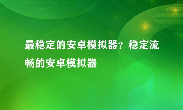 最稳定的安卓模拟器？稳定流畅的安卓模拟器