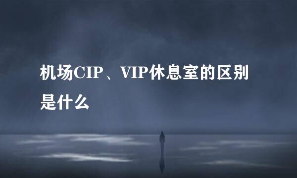 机场CIP、VIP休息室的区别是什么