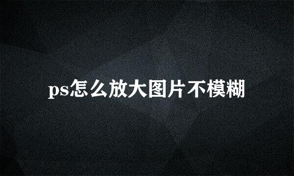 ps怎么放大图片不模糊