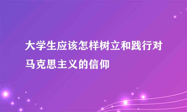 大学生应该怎样树立和践行对马克思主义的信仰