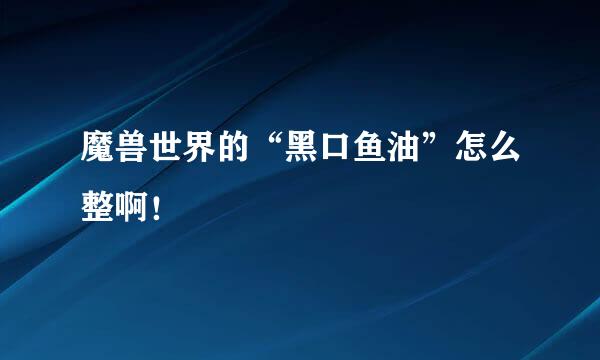 魔兽世界的“黑口鱼油”怎么整啊！
