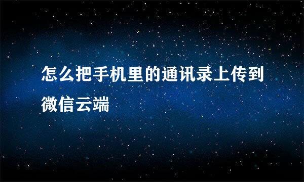 怎么把手机里的通讯录上传到微信云端