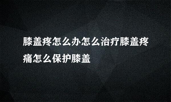 膝盖疼怎么办怎么治疗膝盖疼痛怎么保护膝盖