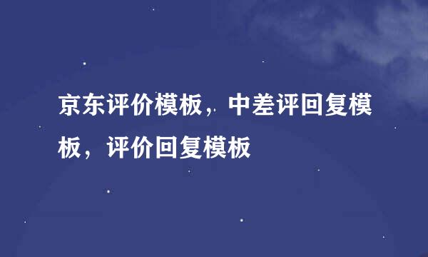 京东评价模板，中差评回复模板，评价回复模板