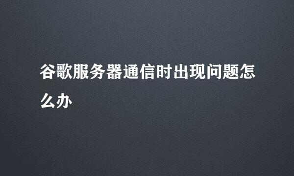 谷歌服务器通信时出现问题怎么办