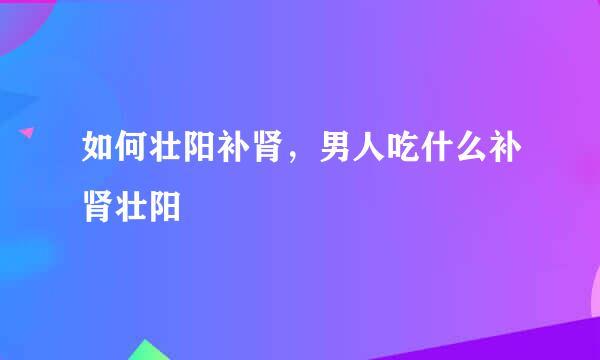 如何壮阳补肾，男人吃什么补肾壮阳