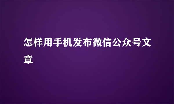 怎样用手机发布微信公众号文章