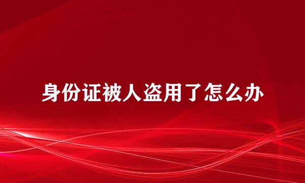 身份证被人盗用了怎么办