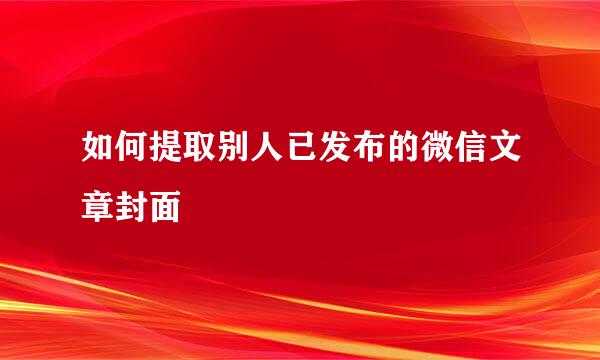 如何提取别人已发布的微信文章封面