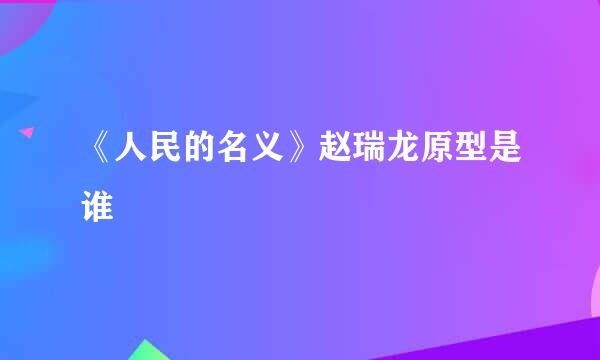 《人民的名义》赵瑞龙原型是谁
