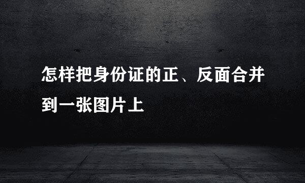 怎样把身份证的正、反面合并到一张图片上