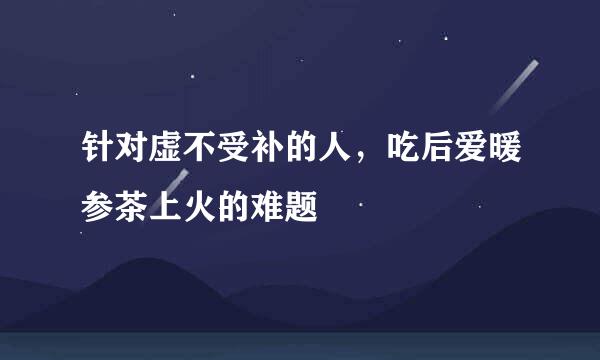 针对虚不受补的人，吃后爱暖参茶上火的难题