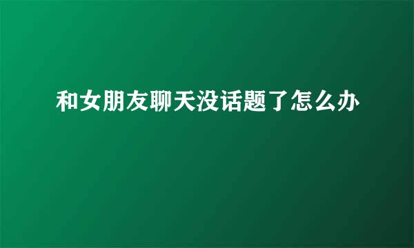 和女朋友聊天没话题了怎么办