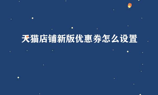 天猫店铺新版优惠券怎么设置