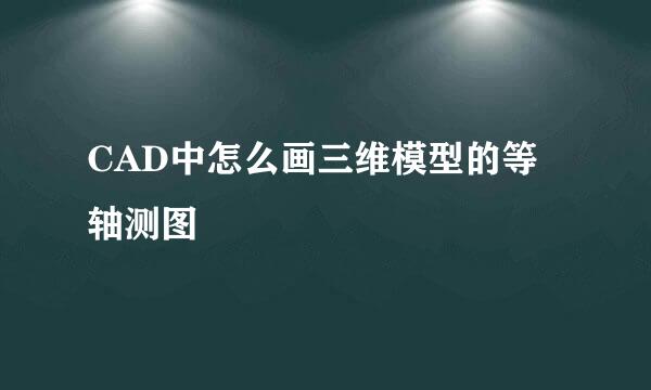 CAD中怎么画三维模型的等轴测图