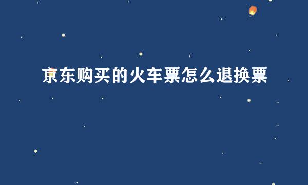 京东购买的火车票怎么退换票