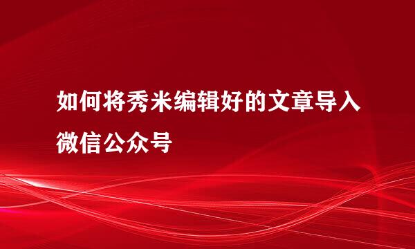 如何将秀米编辑好的文章导入微信公众号