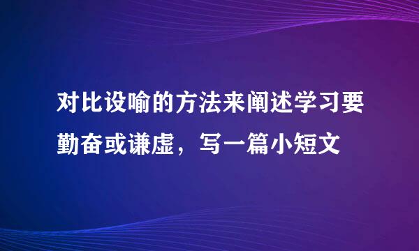 对比设喻的方法来阐述学习要勤奋或谦虚，写一篇小短文