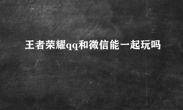 王者荣耀qq和微信能一起玩吗