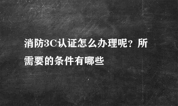 消防3C认证怎么办理呢？所需要的条件有哪些