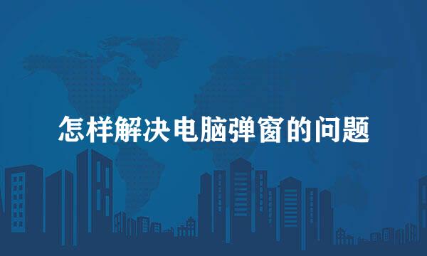 怎样解决电脑弹窗的问题