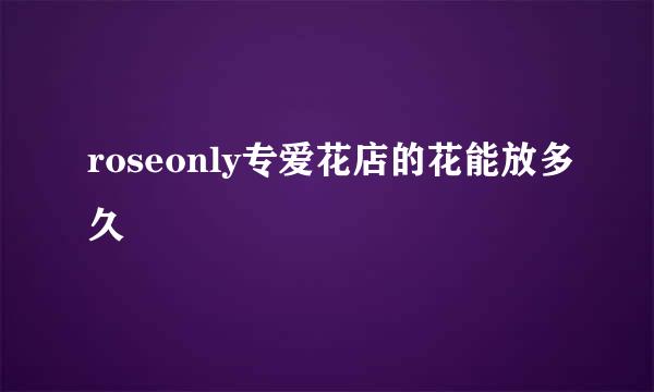 roseonly专爱花店的花能放多久
