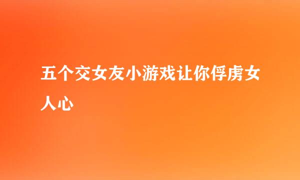 五个交女友小游戏让你俘虏女人心