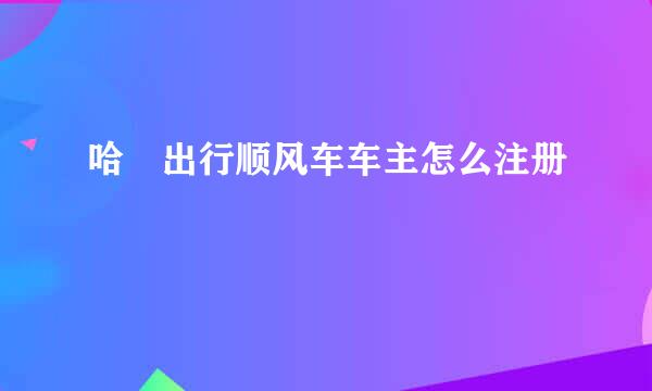 哈啰出行顺风车车主怎么注册