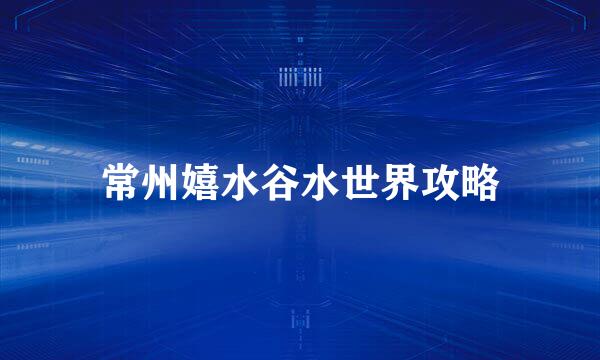 常州嬉水谷水世界攻略