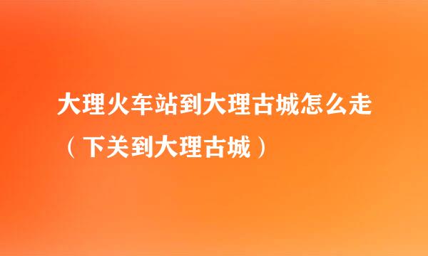 大理火车站到大理古城怎么走（下关到大理古城）