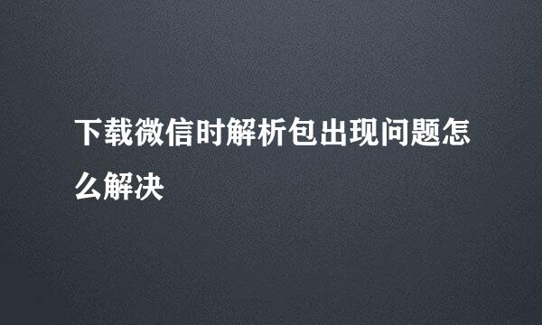 下载微信时解析包出现问题怎么解决