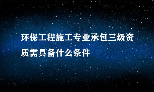环保工程施工专业承包三级资质需具备什么条件