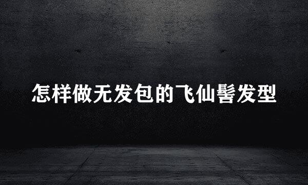 怎样做无发包的飞仙髻发型