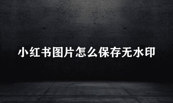 小红书图片怎么保存无水印