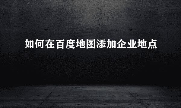 如何在百度地图添加企业地点
