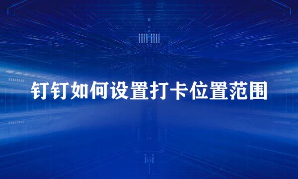 钉钉如何设置打卡位置范围