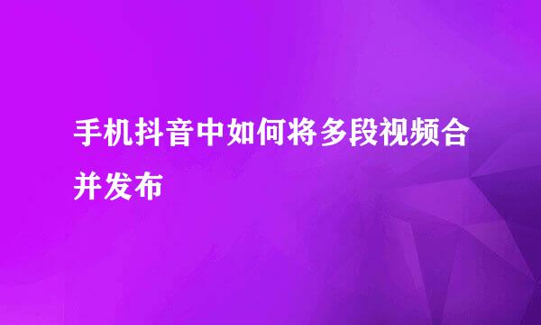 手机抖音中如何将多段视频合并发布