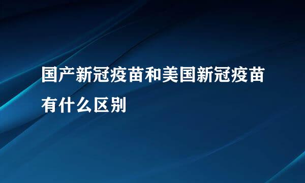 国产新冠疫苗和美国新冠疫苗有什么区别