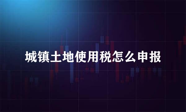 城镇土地使用税怎么申报